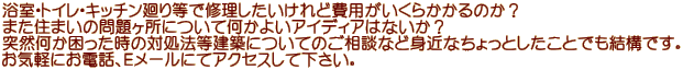 浴室・トイレ・キッチン廻り等で修理したいけれど費用がいくらかかるのか？ また住まいの問題ヶ所について何かよいアイディアはないか？ 突然何か困った時の対処法等建築についてのご相談など身近なちょっとしたことでも結構です。 お気軽にお電話、Ｅメールにてアクセスして下さい。　