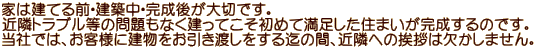 家は建てる前・建築中・完成後が大切です。 近隣トラブル等の問題もなく建ってこそ初めて満足した住まいが完成するのです。 当社では、お客様に建物をお引き渡しをする迄の間、近隣への挨拶は欠かしません。