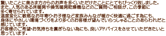 驚いたことに奥さま方からのお声を多くいただけたことにとてもびっくり致しました。 また、人気のある床暖房や換気暖房乾燥機などのご質問・ご相談が、この季節に 多く寄せられています。 温度変化に敏感なお年寄り・お子様など家族みんなが暖かく快適に過ごす為にも、 身体にやさしい環境づくりをより多くのお客様が望んでいらっしゃることのあらわれだと 感じています。 お客様のご希望・お気持ちを裏ぎらない為にも、良いアドバイスをさせていただきたいと 思っています。