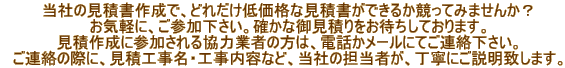 　当社の見積書作成で、どれだけ低価格な見積書ができるか競ってみませんか？ 　お気軽に、ご参加下さい。確かな御見積りをお待ちしております。 　見積作成に参加される協力業者の方は、電話かメールにてご連絡下さい。 　ご連絡の際に、見積工事名・工事内容など、当社の担当者が、丁寧にご説明致します。