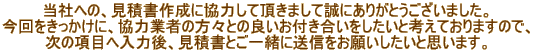 当社への、見積書作成に協力して頂きまして誠にありがとうございました。 今回をきっかけに、協力業者の方々との良いお付き合いをしたいと考えておりますので、 次の項目へ入力後、見積書とご一緒に送信をお願いしたいと思います。 