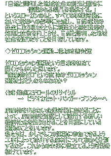 　「自然と調和した地域社会の創造と顧客に 　　　　　　　信頼される製品を提供する。」 　というスローガンのもと、すべての事業活動に 　おいて環境への影響に配慮し、自然環境の 　保全に取り組むとともに創造力と感性を磨き、 　知恵と技術を向上させ、自然と調和した地域 　社会を造りだすことを目指しています。 　  　◆ゼロエミッション運動...環境改善対策 　 　ゼロエミッション運動という言葉を初めて 　聞く方も多いと思います。 　“廃棄物ゼロ”という意味のゼロエミッション 　運動とはどんなものなのか？ 　 　（例）発砲スチロールのリサイクル 　 　　　→　ビデオカセット・ハンガー・プランターへ 　 　廃棄物を出さない企業活動に努めることに 　よって、廃棄物を資源として活用する新しい 　経済社会を造りあげることを目標にしている 　運動のことをいいます。 　私たちは、少しでもこの運動に参加できるよう 　工事によって排出する廃材について細かく分別 　するなど、これからの未来に役立てるよう活動を 　続けています。 