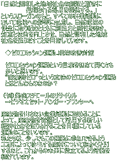 「自然と調和した地域社会の創造と顧客に 信頼される製品を提供する。」 というスローガンのもと、すべての事業活動に おいて環境への影響に配慮し、自然環境の 保全に取り組むとともに創造力と感性を磨き、 知恵と技術を向上させ、自然と調和した地域 社会を造りだすことを目指しています。 ◆ゼロエミッション運動..環境改善対策 ゼロエミッション運動という言葉を初めて聞く方も 多いと思います。 “廃棄物ゼロ”っという意味のゼロエミッション運動 とはどんなものなのか? (例)発砲スチロールのリサイクル →ビデオカセット・ハンガー・プランターへ 廃棄物を出さない企業活動に努めることに よって、廃棄物を資源として活用する新しい 経済社会を造りあげることを目標にしている 運動のことをいいます。 私たちは、少しでもこの運動に参加できるよう 工事によって排出する廃材について細かく分別 するなど、これからの未来に役立てるよう活動を 続けています。
